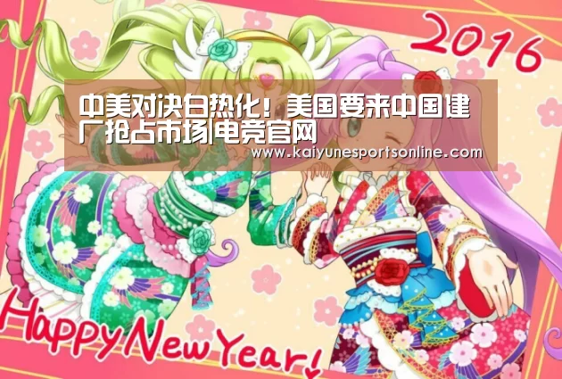 中美对决白热化!美国要来中国建厂抢占市场|电竞官网(图1) 开云电竞